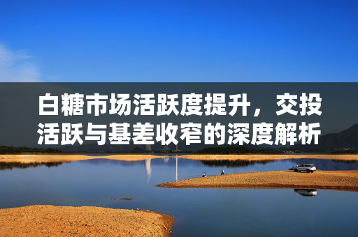 白糖市场活跃度提升，交投活跃与基差收窄的深度解析