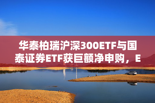 华泰柏瑞沪深300ETF与国泰证券ETF获巨额净申购，ETF资金流向观察