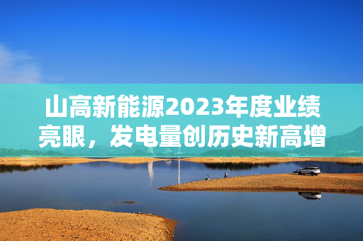 山高新能源2023年度业绩亮眼，发电量创历史新高增长14.5%