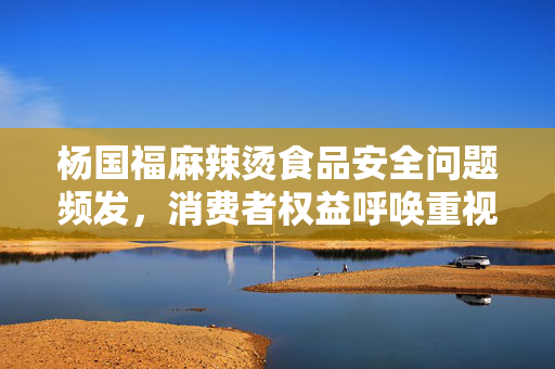 杨国福麻辣烫食品安全问题频发，消费者权益呼唤重视