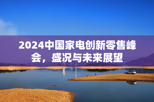 2024中国家电创新零售峰会，盛况与未来展望
