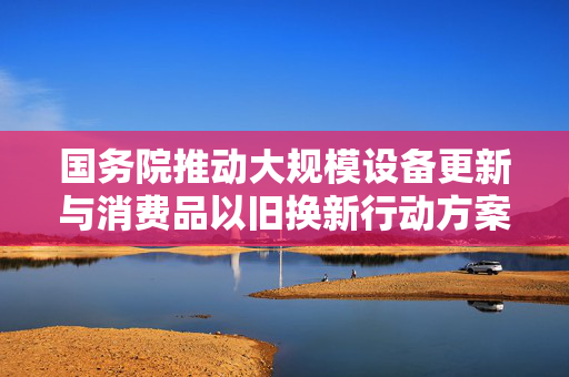 国务院推动大规模设备更新与消费品以旧换新行动方案，开启循环经济新篇章