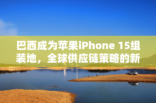 巴西成为苹果iPhone 15组装地，全球供应链策略的新篇章