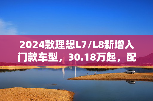 2024款理想L7/L8新增入门款车型，30.18万起，配备CDC运动悬架，领航智能驾驶新纪元