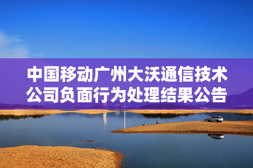 中国移动广州大沃通信技术公司负面行为处理结果公告深度解析