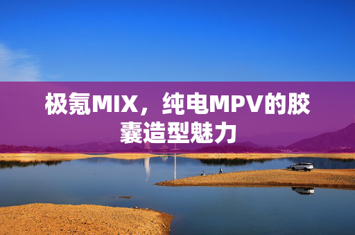 极氪MIX，纯电MPV的胶囊造型魅力