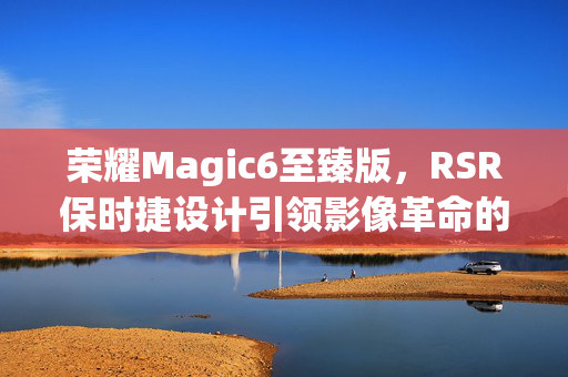 荣耀Magic6至臻版，RSR保时捷设计引领影像革命的突破