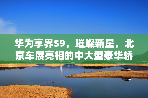 华为享界S9，璀璨新星，北京车展亮相的中大型豪华轿车