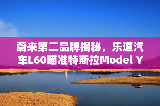 蔚来第二品牌揭秘，乐道汽车L60瞄准特斯拉Model Y，崭新启航