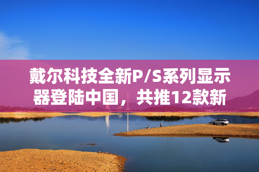 戴尔科技全新P/S系列显示器登陆中国，共推12款新品，3月底正式上市