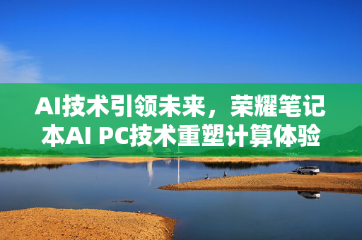 AI技术引领未来，荣耀笔记本AI PC技术重塑计算体验