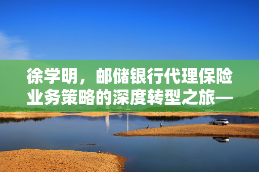 徐学明，邮储银行代理保险业务策略的深度转型之旅——从旺季持盈到全年业务转型