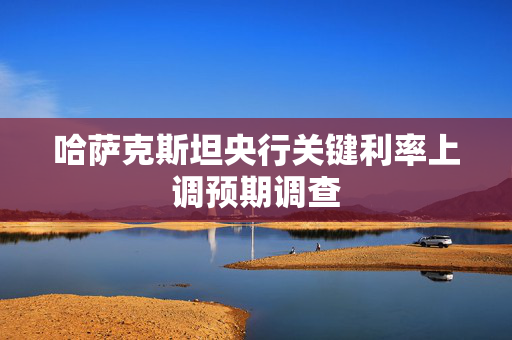 哈萨克斯坦央行关键利率上调预期调查