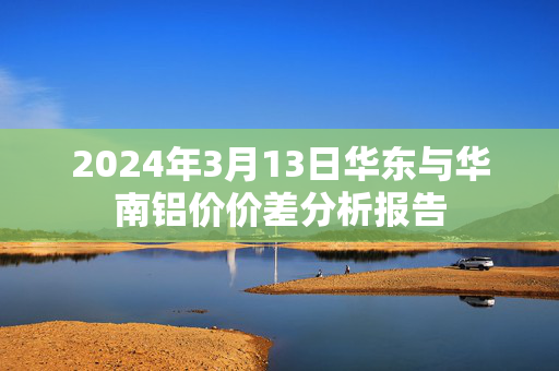 2024年3月13日华东与华南铝价价差分析报告