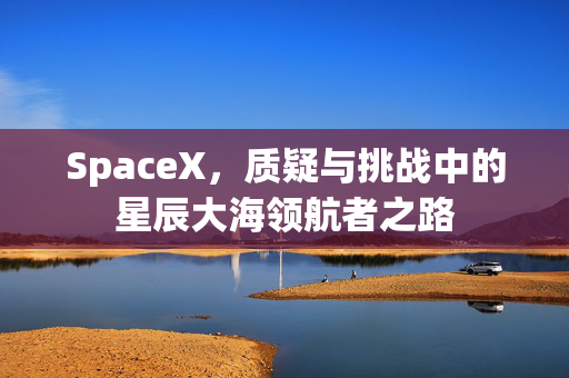 SpaceX，质疑与挑战中的星辰大海领航者之路