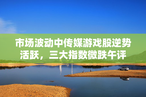 市场波动中传媒游戏股逆势活跃，三大指数微跌午评