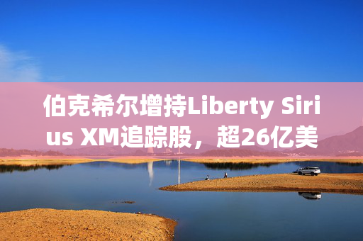 伯克希尔增持Liberty Sirius XM追踪股，超26亿美元持仓的背后逻辑