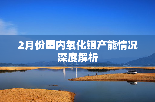 2月份国内氧化铝产能情况深度解析