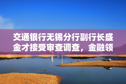 交通银行无锡分行副行长盛金才接受审查调查，金融领域廉洁自律警钟再次敲响