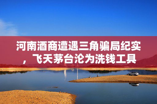 河南酒商遭遇三角骗局纪实，飞天茅台沦为洗钱工具