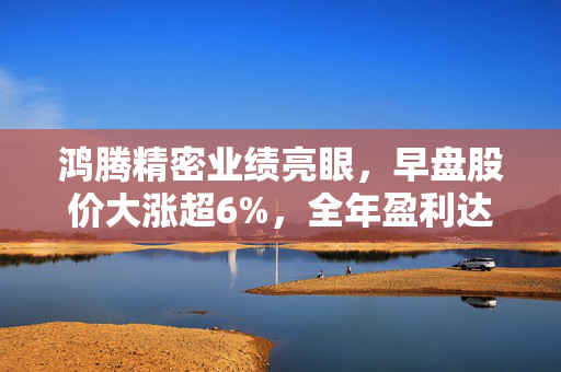 鸿腾精密业绩亮眼，早盘股价大涨超6%，全年盈利达1.29亿美元