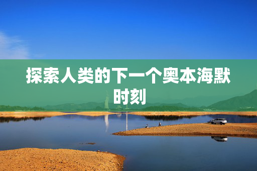 探索人类的下一个奥本海默时刻