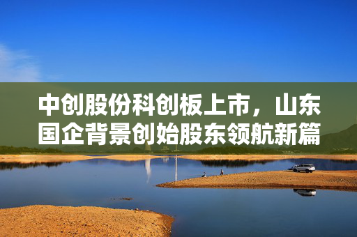 中创股份科创板上市，山东国企背景创始股东领航新篇章