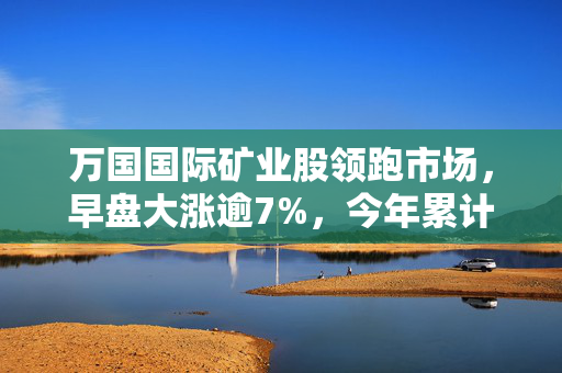 万国国际矿业股领跑市场，早盘大涨逾7%，今年累计涨幅超71%
