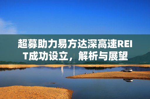 超募助力易方达深高速REIT成功设立，解析与展望