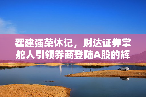 翟建强荣休记，财达证券掌舵人引领券商登陆A股的辉煌篇章