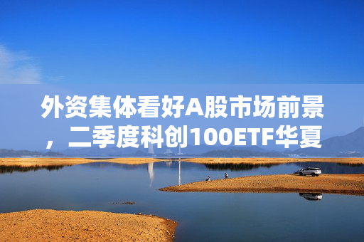 外资集体看好A股市场前景，二季度科创100ETF华夏表现展望