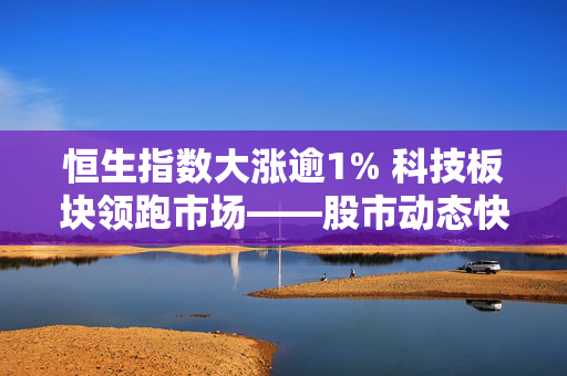 恒生指数大涨逾1% 科技板块领跑市场——股市动态快报