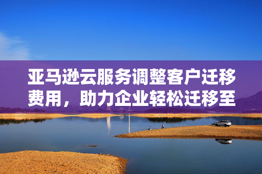 亚马逊云服务调整客户迁移费用，助力企业轻松迁移至云端