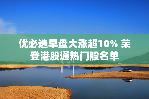 优必选早盘大涨超10% 荣登港股通热门股名单