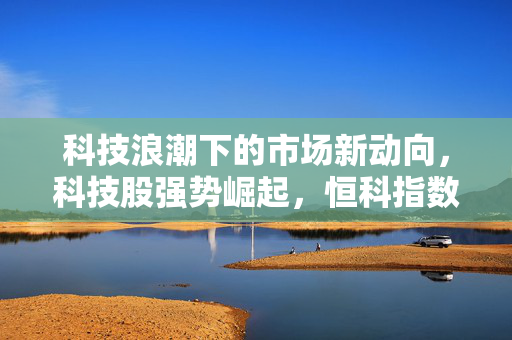 科技浪潮下的市场新动向，科技股强势崛起，恒科指数飙升超2%