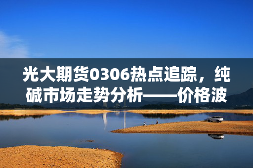光大期货0306热点追踪，纯碱市场走势分析——价格波动能否稳定？