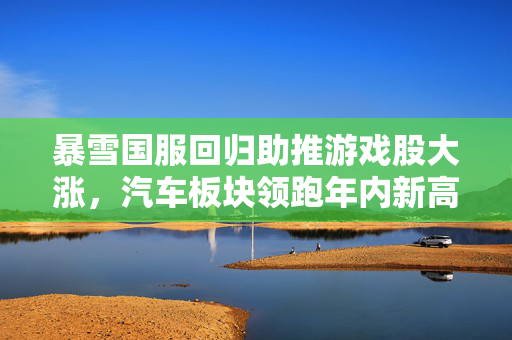 暴雪国服回归助推游戏股大涨，汽车板块领跑年内新高——市场动态分析