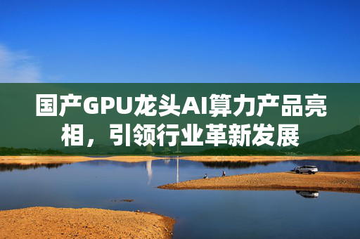 国产GPU龙头AI算力产品亮相，引领行业革新发展