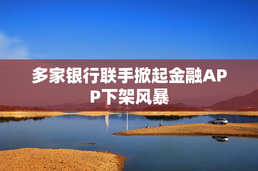 多家银行联手掀起金融APP下架风暴