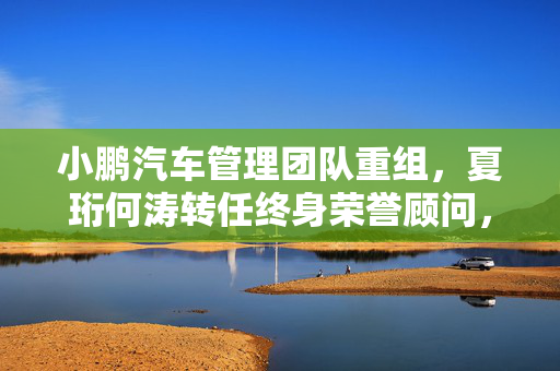 小鹏汽车管理团队重组，夏珩何涛转任终身荣誉顾问，开启新篇章