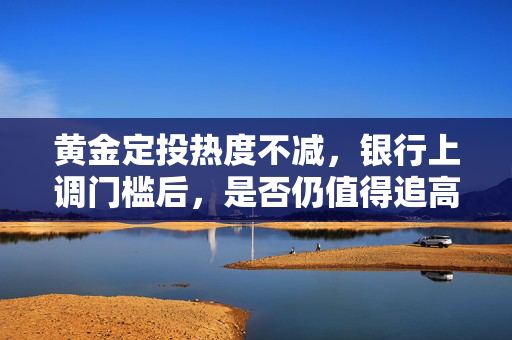黄金定投热度不减，银行上调门槛后，是否仍值得追高？
