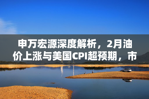 申万宏源深度解析，2月油价上涨与美国CPI超预期，市场对降息预期的调整及未来展望
