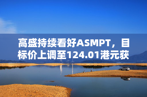 高盛持续看好ASMPT，目标价上调至124.01港元获买入评级