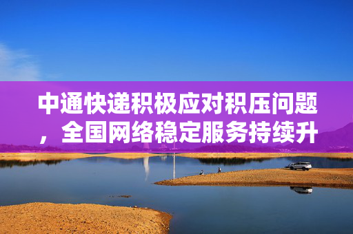 中通快递积极应对积压问题，全国网络稳定服务持续升级
