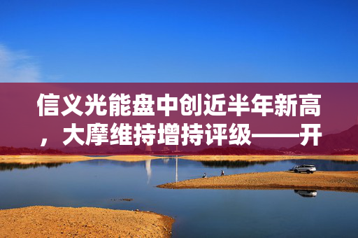 信义光能盘中创近半年新高，大摩维持增持评级——开启光能行业新篇章