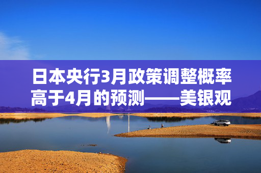 日本央行3月政策调整概率高于4月的预测——美银观点