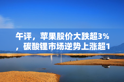 午评，苹果股价大跌超3%，碳酸锂市场逆势上涨超1%