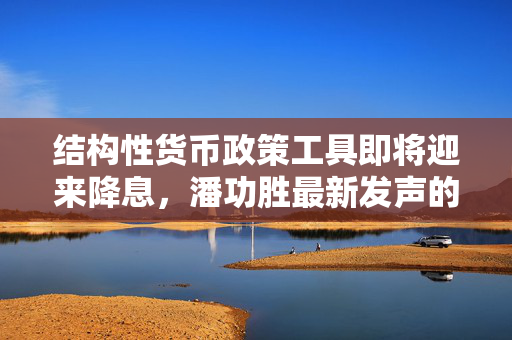 结构性货币政策工具即将迎来降息，潘功胜最新发声的解读
