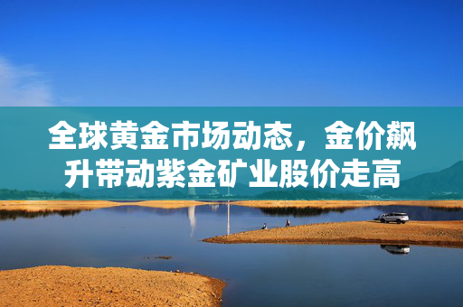 全球黄金市场动态，金价飙升带动紫金矿业股价走高