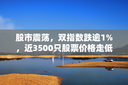 股市震荡，双指数跌逾1%，近3500只股票价格走低的市场分析解读